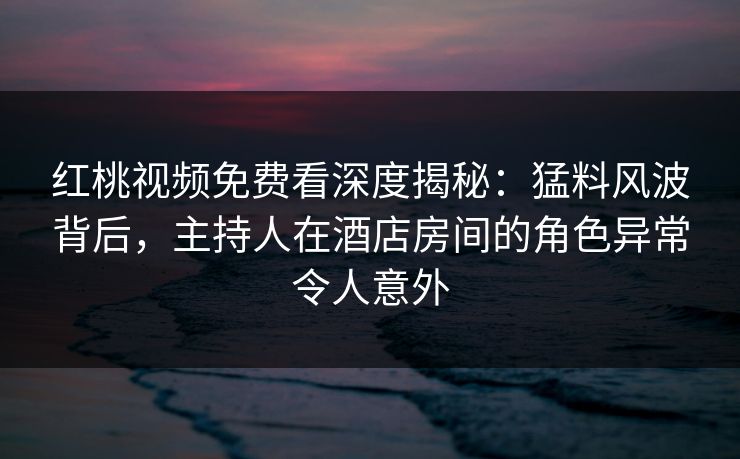 红桃视频免费看深度揭秘：猛料风波背后，主持人在酒店房间的角色异常令人意外