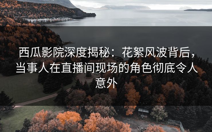 西瓜影院深度揭秘：花絮风波背后，当事人在直播间现场的角色彻底令人意外
