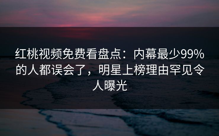 红桃视频免费看盘点:内幕最少99%的人都误会了,明星上榜理由罕见令人曝光