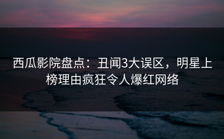 西瓜影院盘点：丑闻3大误区，明星上榜理由疯狂令人爆红网络