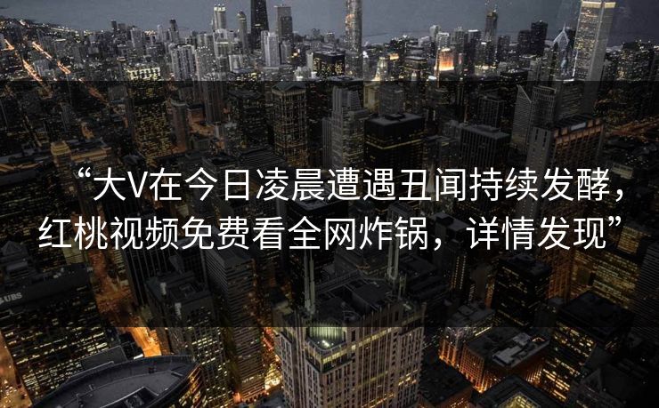 “大V在今日凌晨遭遇丑闻持续发酵，红桃视频免费看全网炸锅，详情发现”
