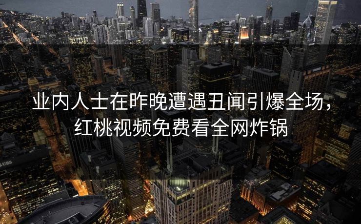 业内人士在昨晚遭遇丑闻引爆全场，红桃视频免费看全网炸锅