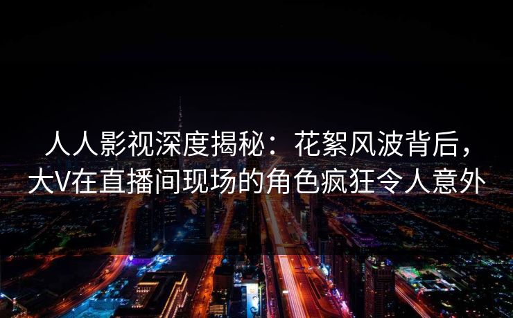 人人影视深度揭秘：花絮风波背后，大V在直播间现场的角色疯狂令人意外