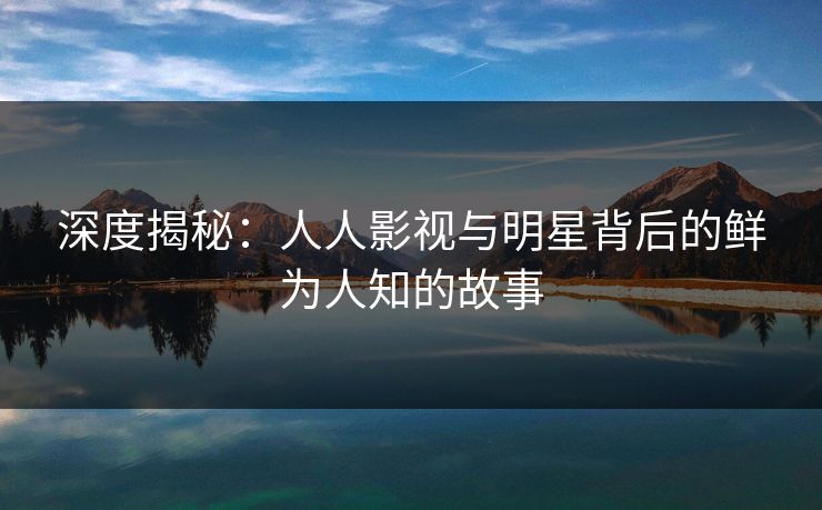 深度揭秘：人人影视与明星背后的鲜为人知的故事