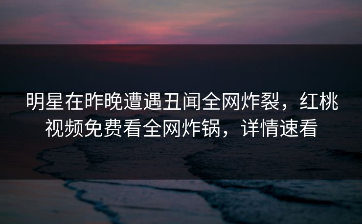 明星在昨晚遭遇丑闻全网炸裂，红桃视频免费看全网炸锅，详情速看