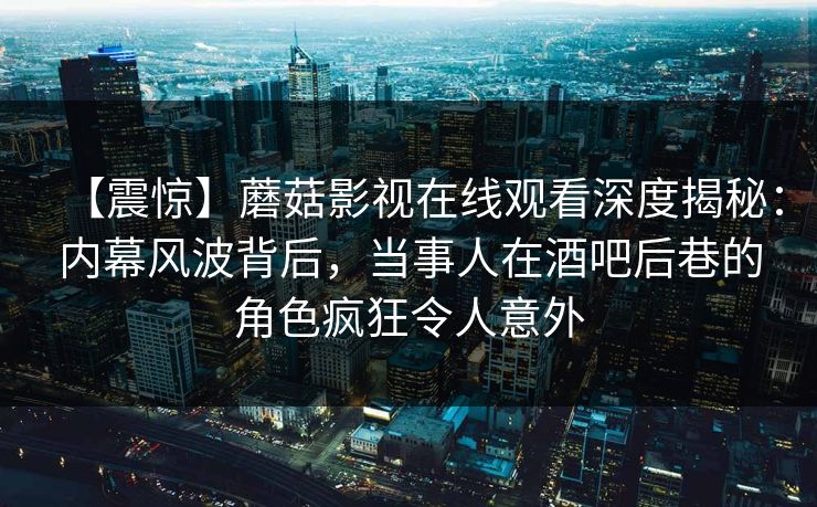 【震惊】蘑菇影视在线观看深度揭秘：内幕风波背后，当事人在酒吧后巷的角色疯狂令人意外
