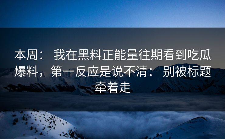 本周： 我在黑料正能量往期看到吃瓜爆料，第一反应是说不清： 别被标题牵着走