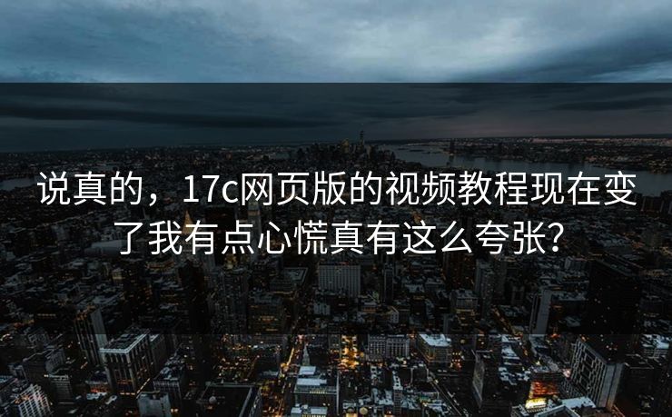 说真的，17c网页版的视频教程现在变了我有点心慌真有这么夸张？