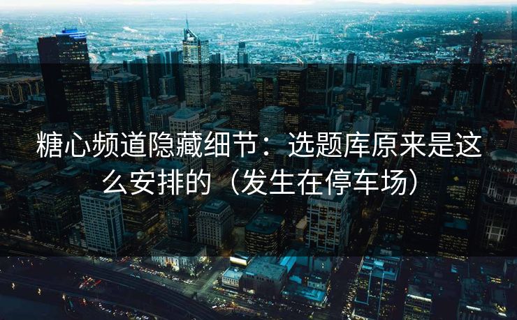 糖心频道隐藏细节：选题库原来是这么安排的（发生在停车场）