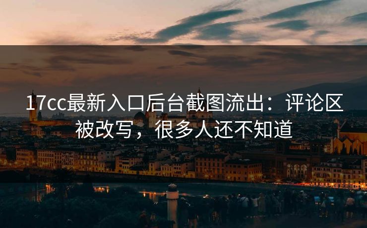 17cc最新入口后台截图流出：评论区被改写，很多人还不知道