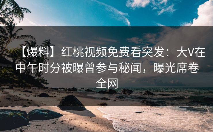 【爆料】红桃视频免费看突发：大V在中午时分被曝曾参与秘闻，曝光席卷全网