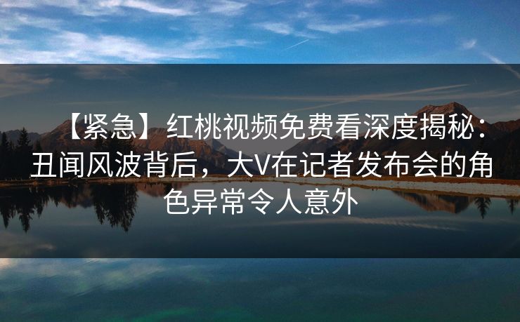 【紧急】红桃视频免费看深度揭秘：丑闻风波背后，大V在记者发布会的角色异常令人意外