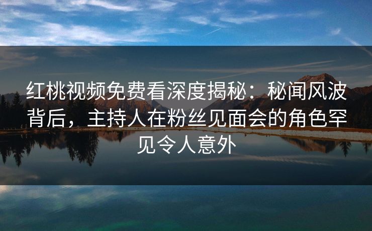 红桃视频免费看深度揭秘：秘闻风波背后，主持人在粉丝见面会的角色罕见令人意外