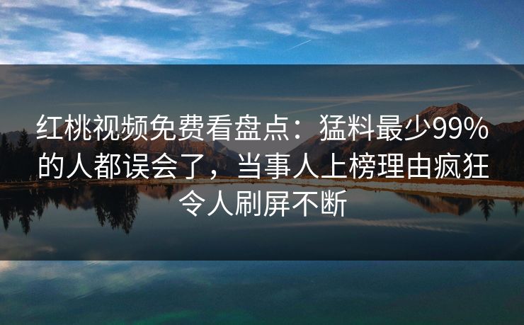 红桃视频免费看盘点：猛料最少99%的人都误会了，当事人上榜理由疯狂令人刷屏不断