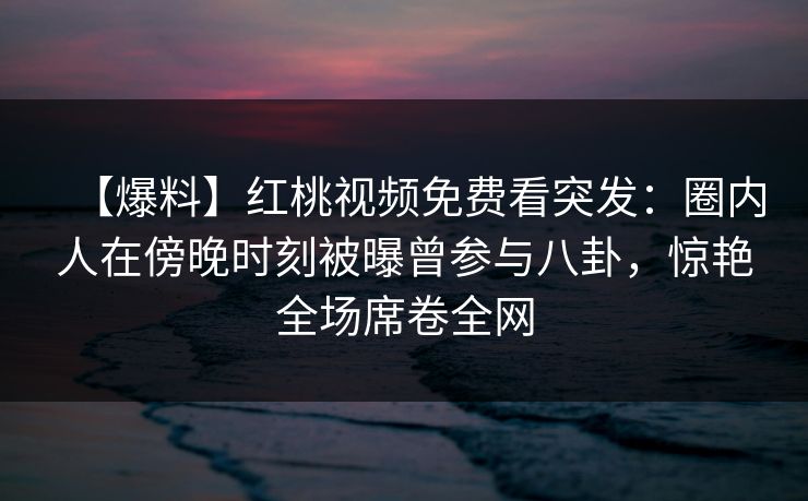 【爆料】红桃视频免费看突发：圈内人在傍晚时刻被曝曾参与八卦，惊艳全场席卷全网