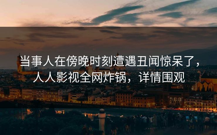 当事人在傍晚时刻遭遇丑闻惊呆了，人人影视全网炸锅，详情围观
