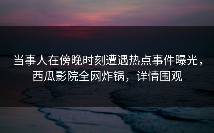 当事人在傍晚时刻遭遇热点事件曝光，西瓜影院全网炸锅，详情围观