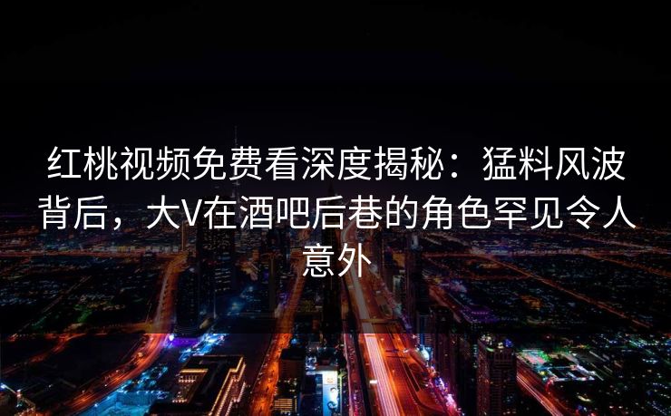 红桃视频免费看深度揭秘：猛料风波背后，大V在酒吧后巷的角色罕见令人意外