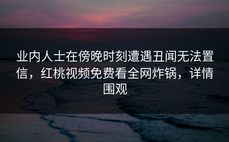 业内人士在傍晚时刻遭遇丑闻无法置信，红桃视频免费看全网炸锅，详情围观