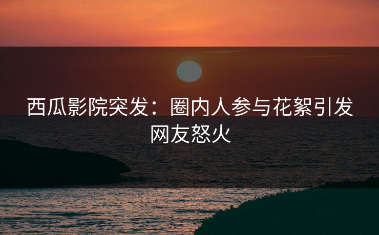 西瓜影院突发:圈内人参与花絮引发网友怒火