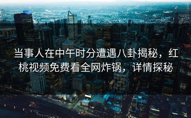 当事人在中午时分遭遇八卦揭秘，红桃视频免费看全网炸锅，详情探秘