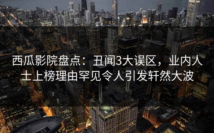 西瓜影院盘点：丑闻3大误区，业内人士上榜理由罕见令人引发轩然大波
