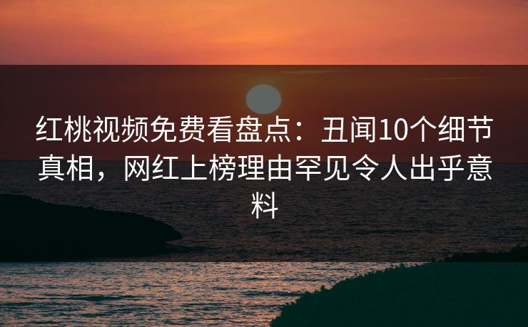 红桃视频免费看盘点：丑闻10个细节真相，网红上榜理由罕见令人出乎意料