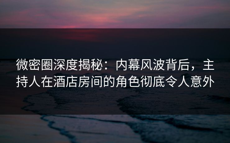 微密圈深度揭秘:内幕风波背后,主持人在酒店房间的角色彻底令人意外