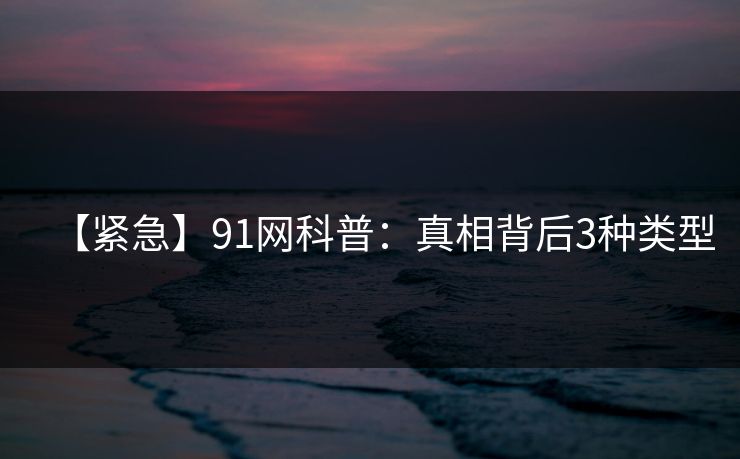【紧急】91网科普：真相背后3种类型