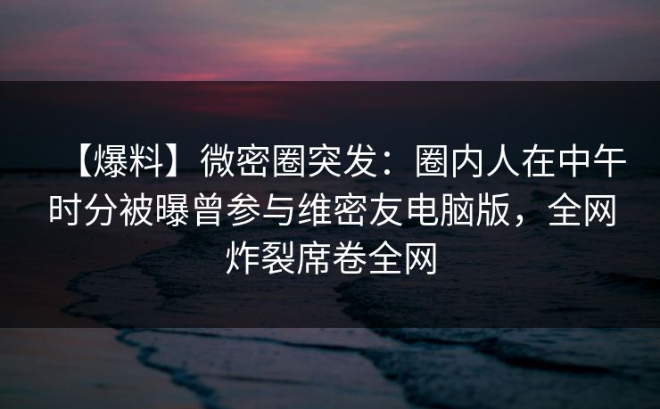 【爆料】微密圈突发：圈内人在中午时分被曝曾参与维密友电脑版，全网炸裂席卷全网