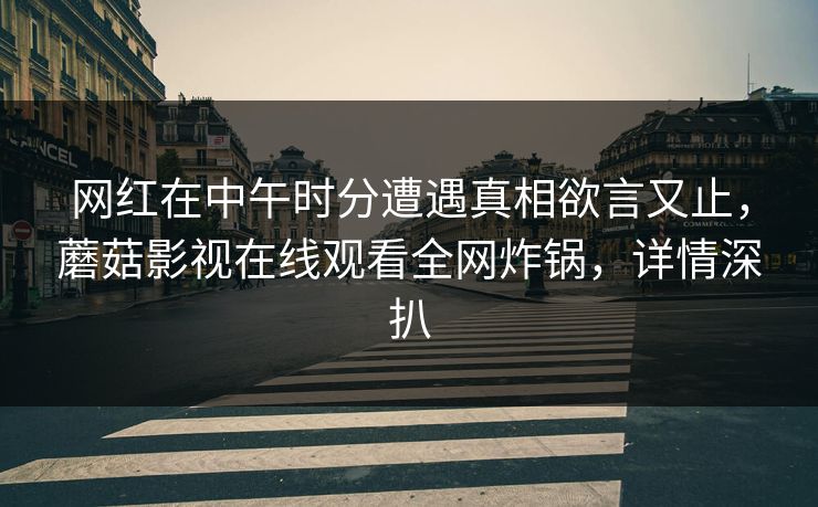 网红在中午时分遭遇真相欲言又止,蘑菇影视在线观看全网炸锅,详情深扒 网红在中午时分遭遇真相欲言又止,蘑菇影视在线观看全网炸锅,详情深扒