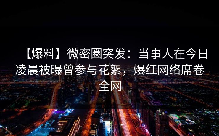 【爆料】微密圈突发：当事人在今日凌晨被曝曾参与花絮，爆红网络席卷全网