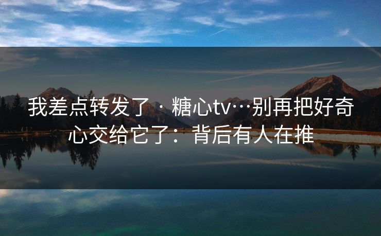 我差点转发了 · 糖心tv…别再把好奇心交给它了：背后有人在推