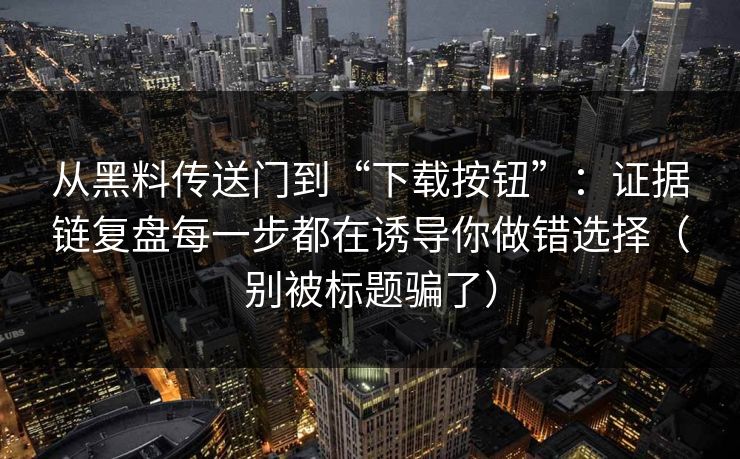 从黑料传送门到“下载按钮”：证据链复盘每一步都在诱导你做错选择（别被标题骗了）