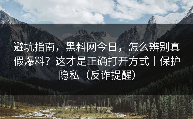 避坑指南，黑料网今日，怎么辨别真假爆料？这才是正确打开方式｜保护隐私（反诈提醒）