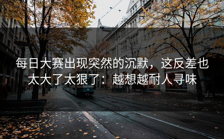 每日大赛出现突然的沉默,这反差也太大了太狠了:越想越耐人寻味