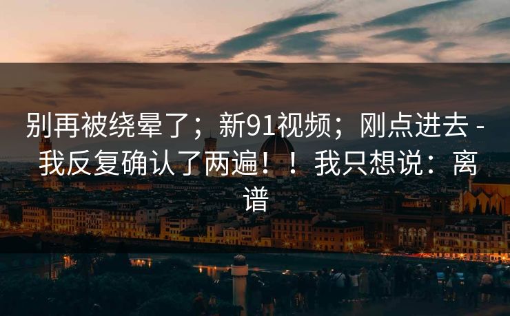 别再被绕晕了；新91视频；刚点进去 - 我反复确认了两遍！！我只想说：离谱