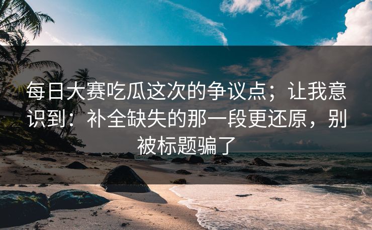 每日大赛吃瓜这次的争议点;让我意识到:补全缺失的那一段更还原,别被标题骗了 每日大赛吃瓜这次的争议点;让我意识到:补全缺失的那一段更还原,别被标题骗了