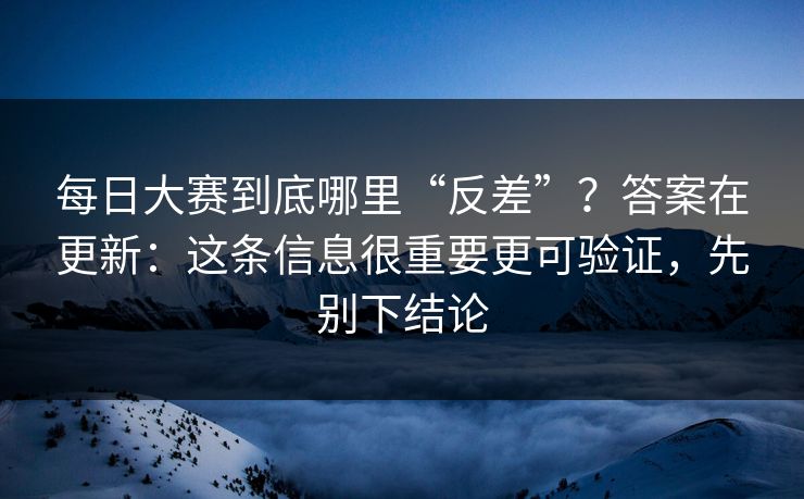 每日大赛到底哪里“反差”?答案在更新:这条信息很重要更可验证,先别下结论