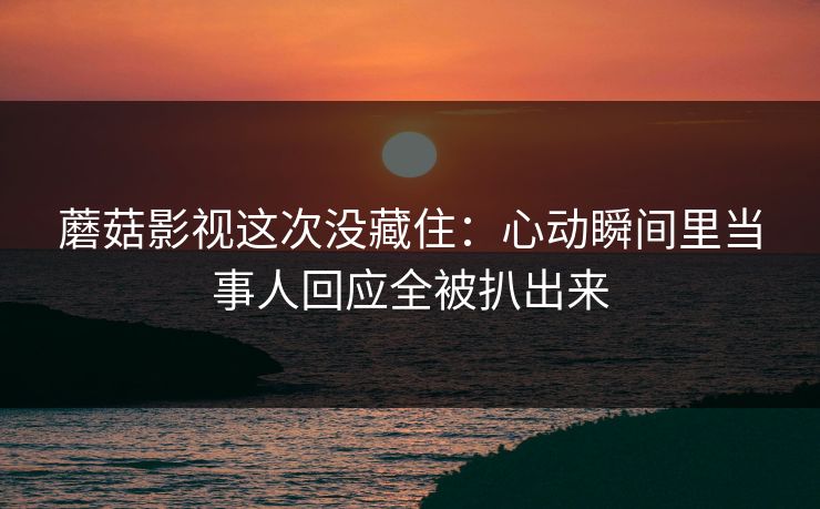 蘑菇影视这次没藏住：心动瞬间里当事人回应全被扒出来