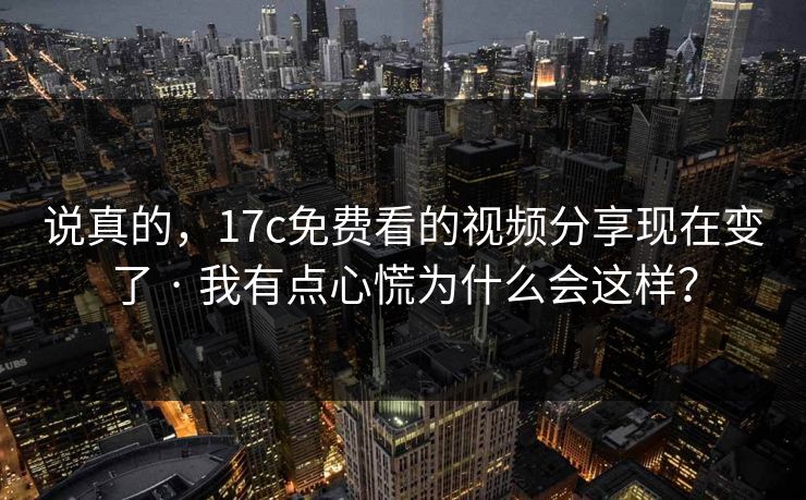 说真的，17c免费看的视频分享现在变了 · 我有点心慌为什么会这样？