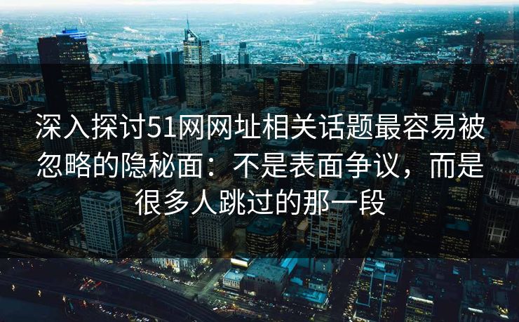 深入探讨51网网址相关话题最容易被忽略的隐秘面：不是表面争议，而是很多人跳过的那一段